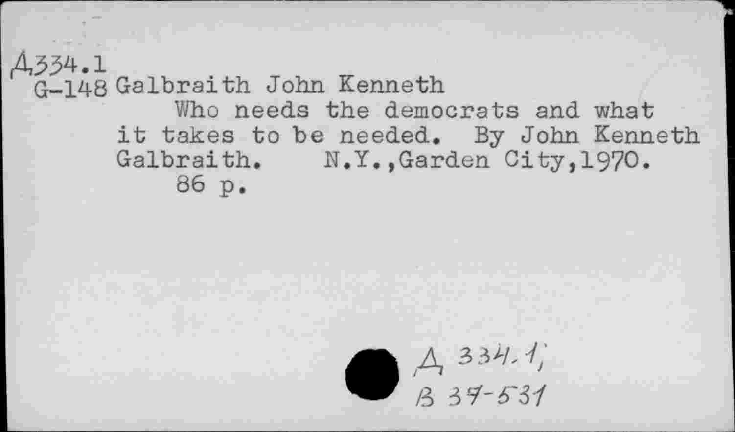 ﻿A534.1
q_ 148 Galbraith John Kenneth
Who needs the democrats and what it takes to be needed. By John Kenneth Galbraith.	N.Y.,Garden City,197O.
86 p.
• A
/3 jy-6'37